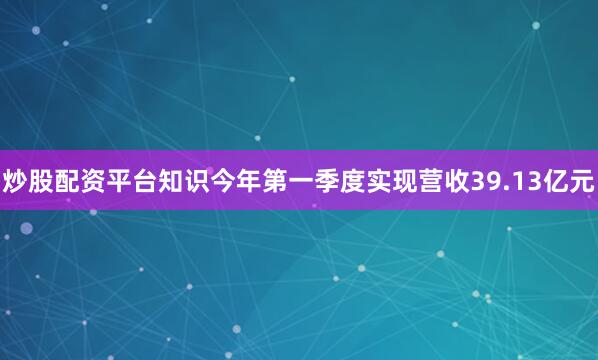炒股配资平台知识今年第一季度实现营收39.13亿元