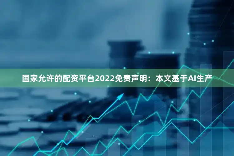 国家允许的配资平台2022免责声明：本文基于AI生产