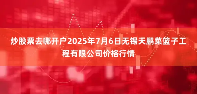 炒股票去哪开户2025年7月6日无锡天鹏菜篮子工程有限公司价格行情