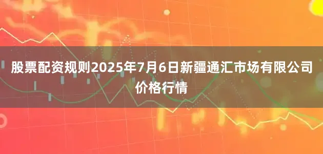 股票配资规则2025年7月6日新疆通汇市场有限公司价格行情