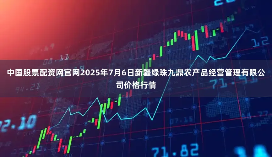 中国股票配资网官网2025年7月6日新疆绿珠九鼎农产品经营管理有限公司价格行情