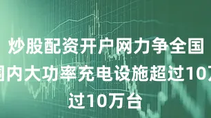 炒股配资开户网力争全国范围内大功率充电设施超过10万台