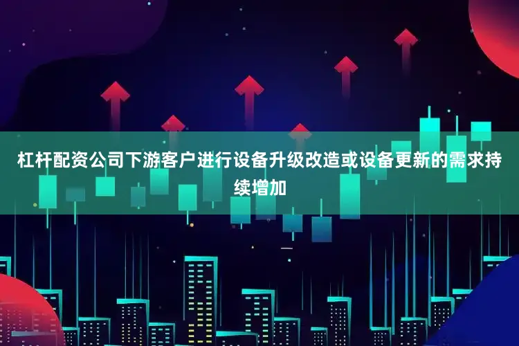 杠杆配资公司下游客户进行设备升级改造或设备更新的需求持续增加