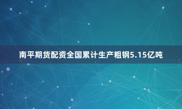 南平期货配资全国累计生产粗钢5.15亿吨