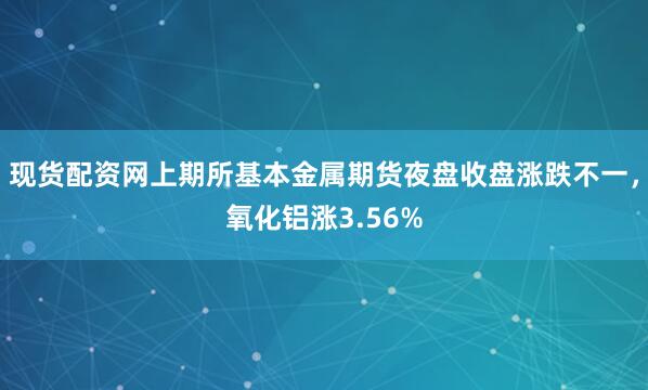 现货配资网上期所基本金属期货夜盘收盘涨跌不一，氧化铝涨3.56%
