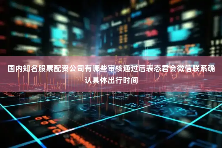 国内知名股票配资公司有哪些审核通过后表态君会微信联系确认具体出行时间