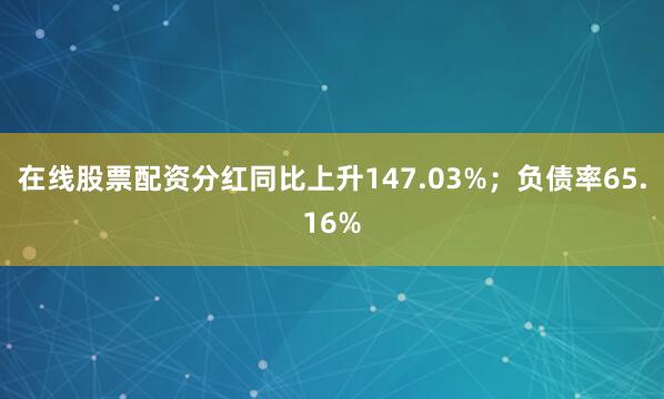 在线股票配资分红同比上升147.03%；负债率65.16%