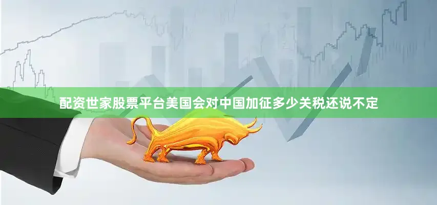 配资世家股票平台美国会对中国加征多少关税还说不定