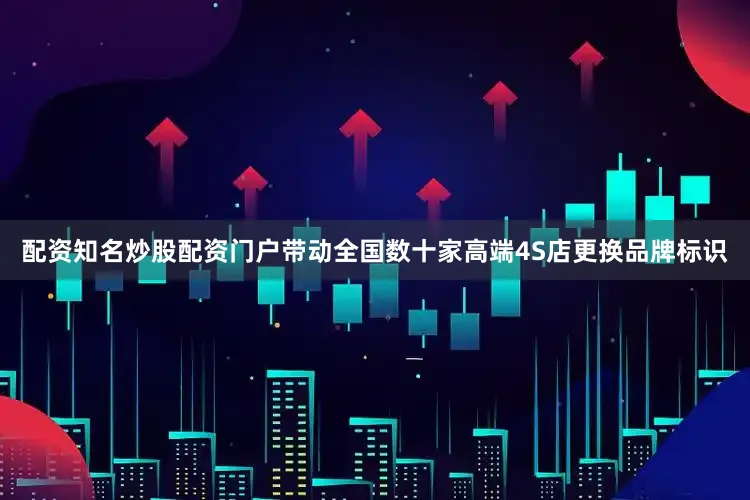 配资知名炒股配资门户带动全国数十家高端4S店更换品牌标识