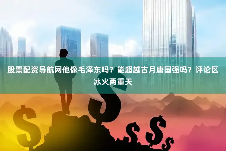 股票配资导航网他像毛泽东吗？能超越古月唐国强吗？评论区冰火两重天